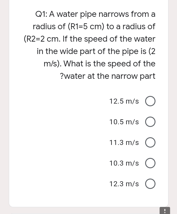 Q1: A water pipe narrows from a
radius of (R1=5 cm) to a radius of
(R2=2 cm. If the speed of the water
in the wide part of the pipe is (2
m/s). What is the speed of the
?water at the narrow part
12.5 m/s
10.5 m/s O
11.3 m/s O
10.3 m/s O
12.3 m/s O
