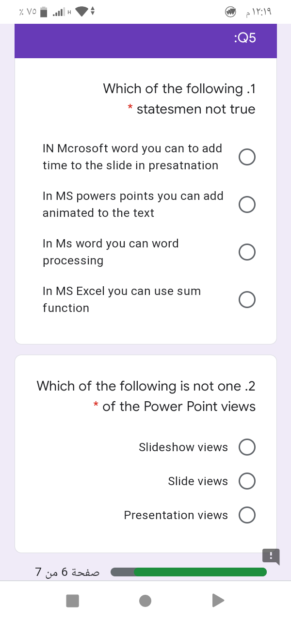 % VO
all H
۱۲:۱۹م
:Q5
Which of the following .1
* statesmen not true
IN Mcrosoft word you can to add
time to the slide in presatnation
In MS powers points you can add
animated to the text
In Ms word you can word
processing
In MS Excel you can use sum
function
Which of the following is not one .2
* of the Power Point views
Slideshow views
Slide views
Presentation views
صفحة 6 من 7
