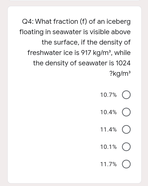 Q4: What fraction (f) of an iceberg
floating in seawater is visible above
the surface, if the density of
freshwater ice is 917 kg/m³, while
the density of seawater is 1024
?kg/m³
10.7%
10.4%
11.4%
10.1%
11.7%
