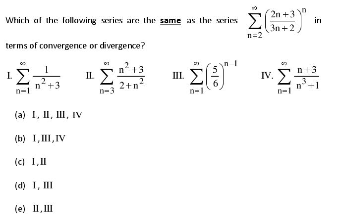 Which of the following series are the same as the series
2n +3
in
3n +2
n=2
terms of convergence or divergence?
1
I. >
2
n+3
n=1
n +3
n-1
II. )
2+n2
III. )
6
n=1
n+3
IV.
3
n°+1
n=3
(а) I, I, Ш, Гу
(b) I, III,IV
(c) I,II
(d) I, III
(е) П,Ш
