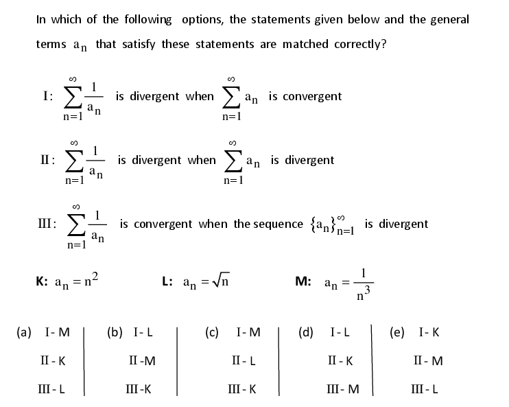 In which of the following options, the statements given below and the general
tems an that satisfy these statements are matched correctly?
I: E
is divergent when >.
n=1
an
Σ.
is convergent
an
n=1
is divergent
is divergent when > an
n=1
an
II: >
n=1
is convergent when the sequence {an}=1 is divergent
an
n=1
III: E
1
М: an
K: an = n²
L:
an = Vn
3
(c)
(d)
I-L
(е) 1-К
(а) 1-М
(b) I-L
I-M
II - K
II -M
II - L
II - K
II - M
III - K
III - M
III - L
III - L
III -K
IM: IM
