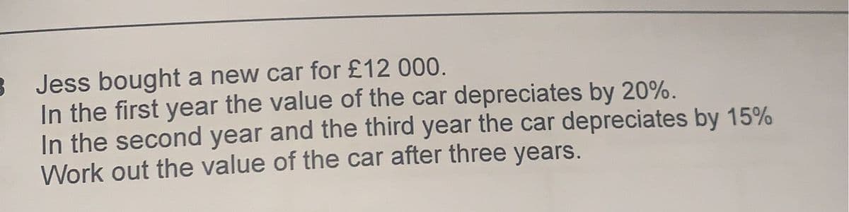 3 Jess bought a new car for £12 000.
In the first year the value of the car depreciates by 20%.
In the second year and the third year the car depreciates by 15%
Work out the value of the car after three years.