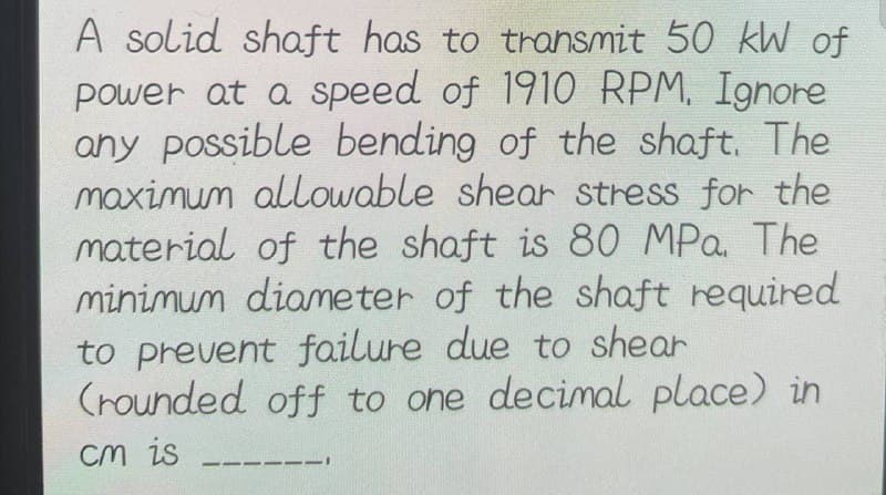 A solid shaft has to transmit 50 kW of
power at a speed of 1910 RPM. Ignore
any possible bending of the shaft. The
maximum allowable shear stress for the
material of the shaft is 80 MPa. The
minimum diameter of the shaft required
to prevent failure due to shear
(rounded off to one decimal place) in
cm is