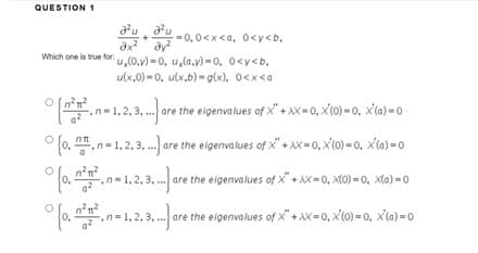 QUESTION 1
au -0,0
O
=0,0<x<a, 0<y<b.
ax² dy²
Which one is true for:u,(0.y)-0. u,(a.v)-0. 0<y<b.
u(x,0)-0, u(x,b)-g(x), 0<x<a
[²².-1.2.3. are
n=1,2,3,
%{
%
(o..n-1.2.3... are the eigenvalues of X+XX=0, X(0)-0, X(a)-0
(o, -.n-1,2,3.... are the eigenvalues of X+XX=0, X(0)=0, X(a)=0
(o..n-1.,2.,3...)
1, 2, 3,... are the eigenvalues of X+XX=0, x(0)-0, X(a)=0
are the eigenvalues of X+XX-0, X(0)-0. X(a)-0