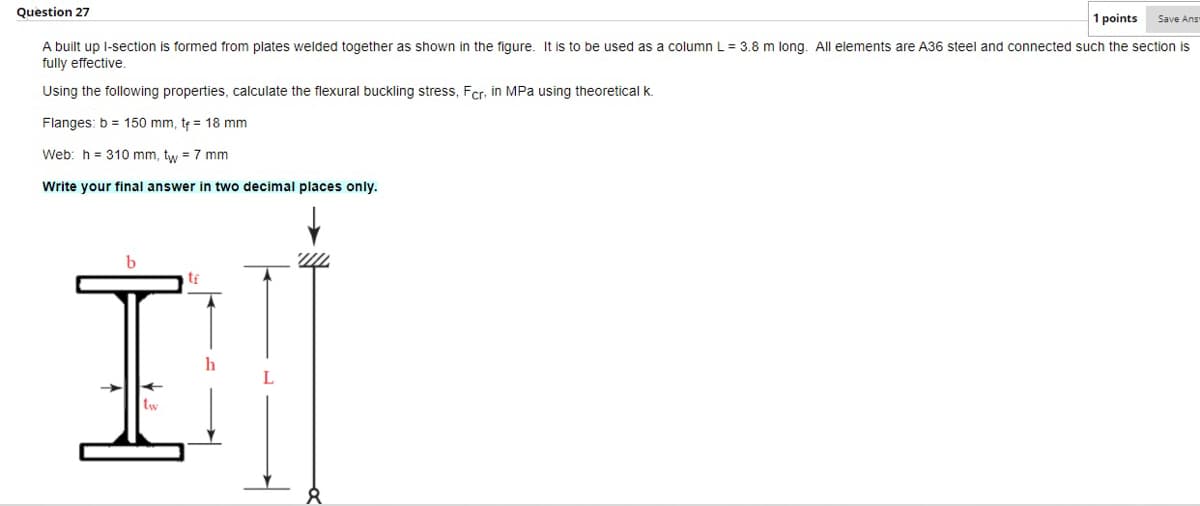 Question 27
1 points
Save Ans
A built up l-section is formed from plates welded together as shown in the figure. It is to be used as a column L = 3.8 m long. All elements are A36 steel and connected such the section is
fully effective
Using the following properties, calculate the flexural buckling stress, Fcr, in MPa using theoretical k.
Flanges: b = 150 mm, te = 18 mm
Web: h = 310 mm, tw = 7 mm
Write your final answer in two decimal places only.
I.
tf
