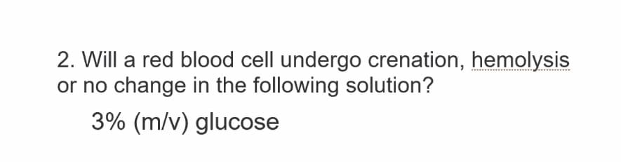 2. Will a red blood cell undergo crenation, hemolysis
or no change in the following solution?
3% (m/v) glucose
