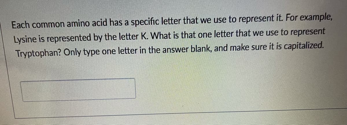 Each common amino acid has a specific letter that we use to represent it. For example,
Lysine is represented by the letter K. What is that one letter that we use to represent
Tryptophan? Only type one letter in the answer blank, and make sure it is capitalized.
