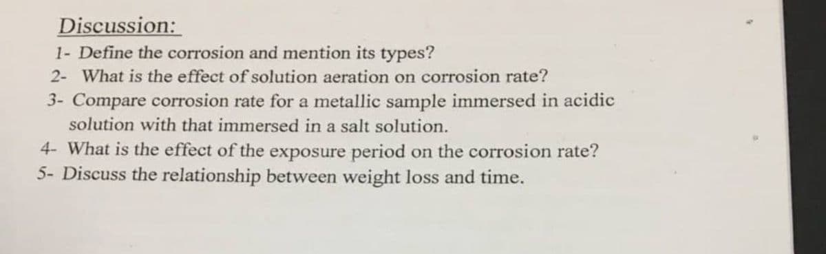 Discussion:
1- Define the corrosion and mention its types?
2- What is the effect of solution aeration on corrosion rate?
3- Compare corrosion rate for a metallic sample immersed in acidic
solution with that immersed in a salt solution.
4- What is the effect of the exposure period on the corrosion rate?
5- Discuss the relationship between weight loss and time.
