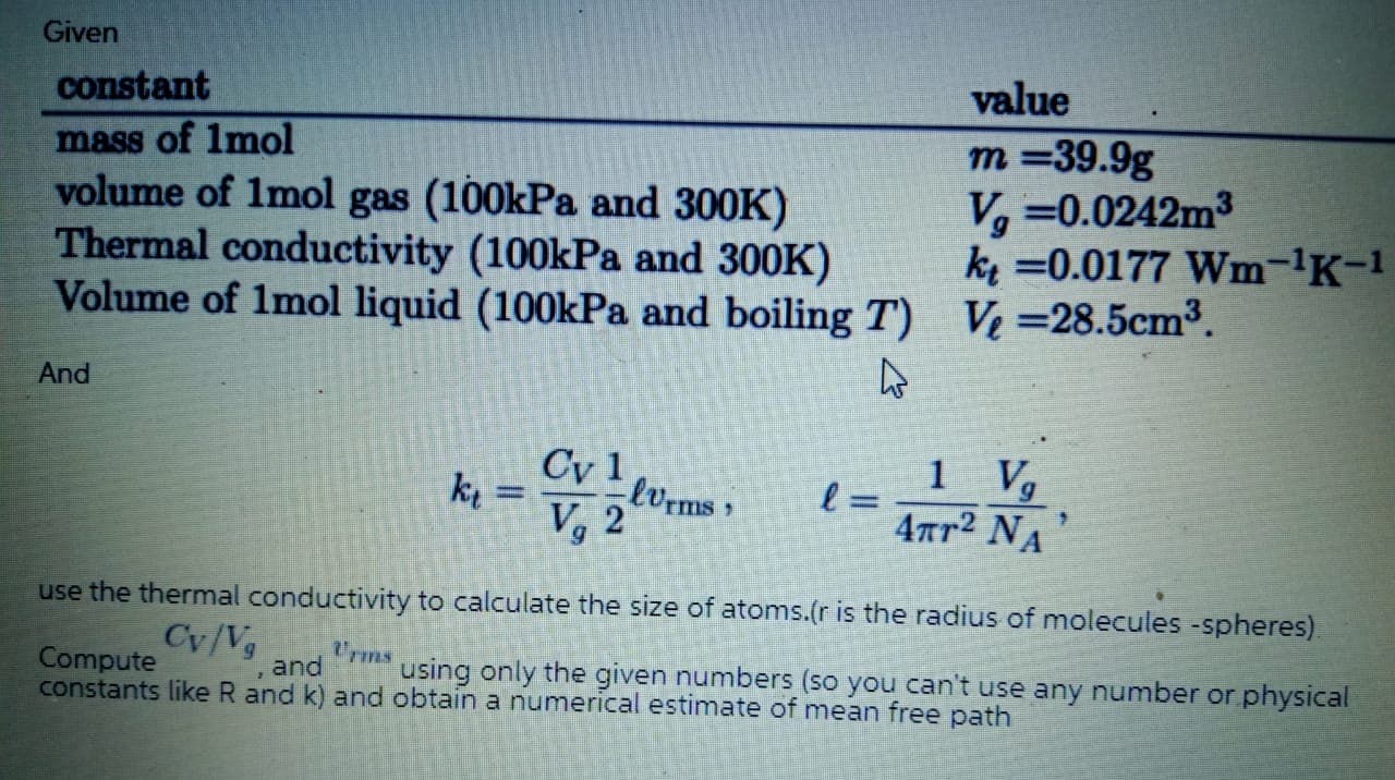 constant
value
mass of Imol
volume of 1mol gas (100kPa and 300K)
Thermal conductivity (100kPa and 300K)
Volume of 1mol liquid (100kPa and boiling T) V=28.5cm³.
т%39.9g
V, =0.0242m3
k =0.0177 Wm-'K-1
And
Cy 1
1
ki =
lvrms
V, 2
4ar2 NA
use the thermal conductivity to calculate the size of atoms.(r is the radius of molecules -spheres).
Cy/Vg
Urms
Compute
constants like R and k) and obtain a numerical estimate of mean free path
and
using only the given numbers (so you can't use any number or physical
