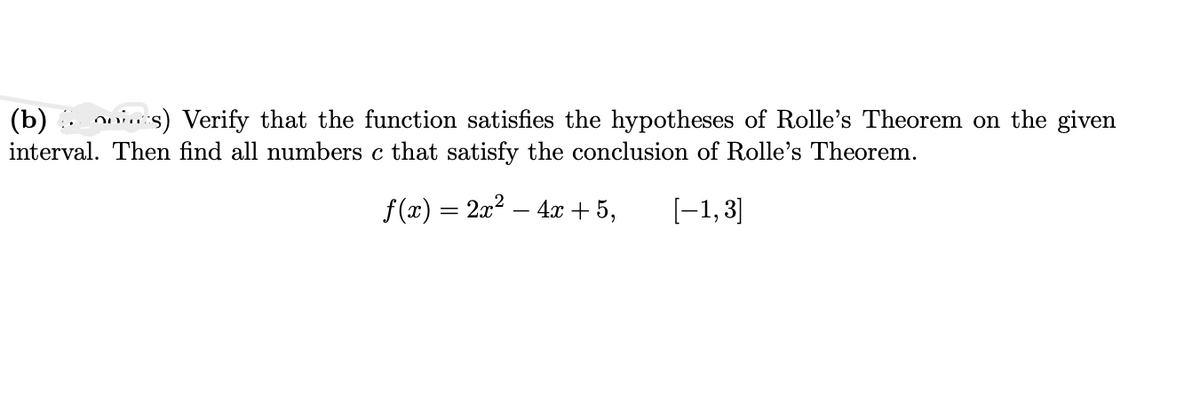 (b)s) Verify that the function satisfies the hypotheses of Rolle's Theorem on the given
interval. Then find all numbers c that satisfy the conclusion of Rolle's Theorem.
f(x) = 2x² - 4x + 5,
[-1,3]