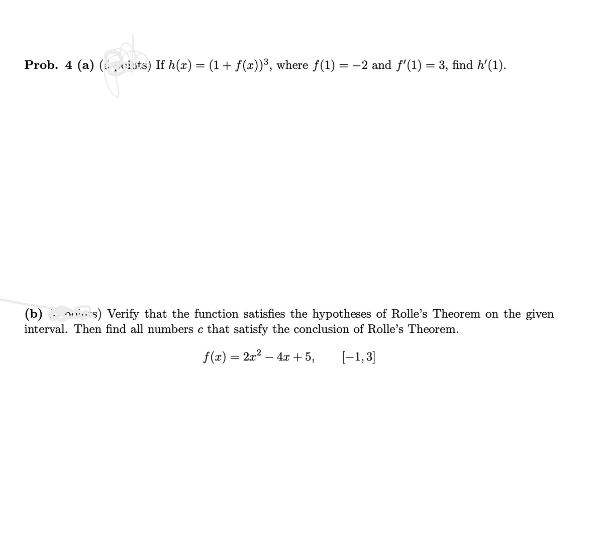 Prob. 4 (a) (spciats) If h(x) = (1 + f(x))³, where f(1) = −2 and ƒ'(1) = 3, find h'(1).
(b)is) Verify that the function satisfies the hypotheses of Rolle's Theorem on the given
interval. Then find all numbers c that satisfy the conclusion of Rolle's Theorem.
ƒ(x) = 2x² − 4x + 5,
[-1,3]