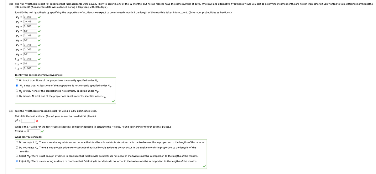 (b) The null hypothesis in part (a) specifies that fatal accidents were equally likely to occur in any of the 12 months. But not all months have the same number of days. What null and alternative hypotheses would you test to determine if some months are riskier than others if you wanted to take differing month lengths
into account? (Assume this data was collected during a leap year, with 366 days.)
Identify the null hypothesis by specifying the proportions of accidents we expect to occur in each month if the length of the month is taken into account. (Enter your probabilities as fractions.)
P1 31/366
29/366
31/366
P₂
P3
P4
P5
P6
P7
P8
=
=
=
=
=
=
=
=
=
5/61
P9
P10 31/366
P11 5/61
P12 31/366
=
=
5/61
=
31/366
5/61
31/366
31/366
Identify the correct alternative hypothesis.
O Ho is not true. None of the proportions is correctly specified under Ho.
● Ho is not true. At least one of the proportions is not correctly specified under Ho.
O Ho is true. None of the proportions is not correctly specified under Ho.
O Ho is true. At least one of the proportions is not correctly specified under Ho.
(c) Test the hypotheses proposed in part (b) using a 0.05 significance level.
Calculate the test statistic. (Round your answer to two decimal places.)
x²:
What is the P-value for the test? (Use a statistical computer package to calculate the P-value. Round your answer to four decimal places.)
P-value = 0
What can you conclude?
Do not reject Ho. There is convincing evidence to conclude that fatal bicycle accidents do not occur in the twelve months in proportion to the lengths of the months.
Do not reject Ho. There is not enough evidence to conclude that fatal bicycle accidents do not occur in the twelve months in proportion to the lengths of the
months.
Reject Ho. There is not enough evidence to conclude that fatal bicycle accidents do not occur in the twelve months in proportion to the lengths of the months.
O Reject Ho. There is convincing evidence to conclude that fatal bicycle accidents do not occur in the twelve months in proportion to the lengths of the months.