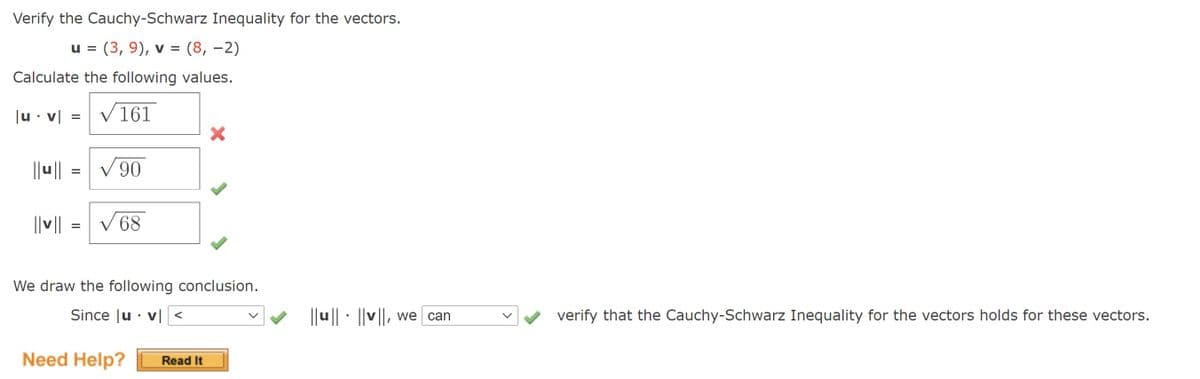 Verify the Cauchy-Schwarz Inequality for the vectors.
u = (3, 9), v = (8, –2)
Calculate the following values.
|u• v|
V 161
||u||
06 A
||||
V 68
We draw the following conclusion.
Since |u · v| <
||u || · ||v||, we | can
verify that the Cauchy-Schwarz Inequality for the vectors holds for these vectors.
Need Help?
Read It
