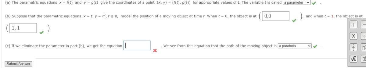 (a) The parametric equations x = f(t) and y = g(t) give the coordinates of a point (x, y) = (f(t), g(t)) for appropriate values of t. The variable t is called a parameter
(b) Suppose that the parametric equations x = t, y = t2, t > 0, model the position of a moving object at time t. When t = 0, the object is at
0,0
and when t = 1, the object is at
1, 1
(c) If we eliminate the parameter in part (b), we get the equation |
We see from this equation that the path of the moving object is a parabola
Submit Answer
