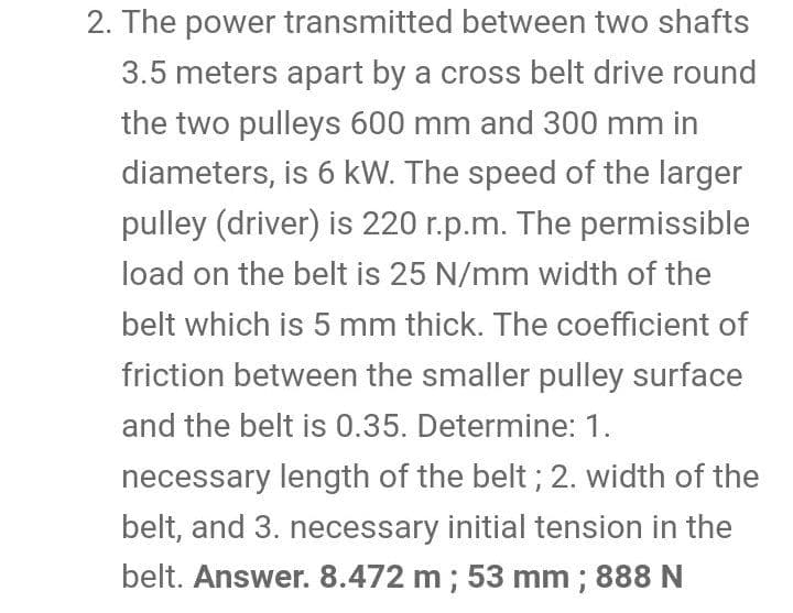 2. The power transmitted between two shafts
3.5 meters apart by a cross belt drive round
the two pulleys 600 mm and 300 mm in
diameters, is 6 kW. The speed of the larger
pulley (driver) is 220 r.p.m. The permissible
load on the belt is 25 N/mm width of the
belt which is 5 mm thick. The coefficient of
friction between the smaller pulley surface
and the belt is 0.35. Determine: 1.
necessary length of the belt; 2. width of the
belt, and 3. necessary initial tension in the
belt. Answer. 8.472 m; 53 mm ; 888 N
