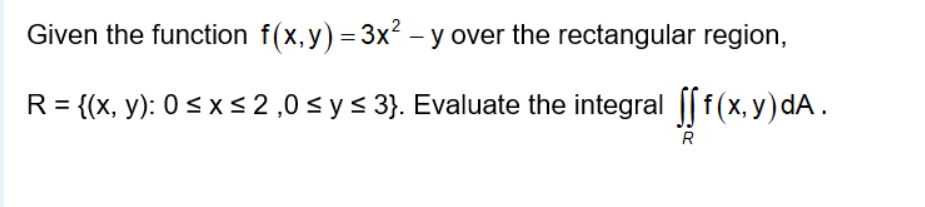 Given the function f(x,y) = 3x² – y over the rectangular region,
R= {(x, y): 0 < x < 2,0 < y < 3}. Evaluate the integral || f(x, y) dA.
R
