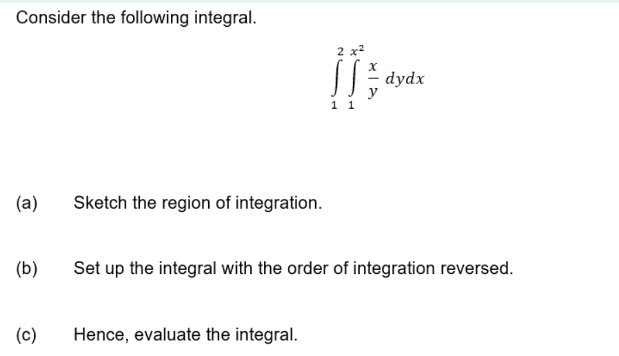 Consider the following integral.
2 x2
dydx
y
1 1
(a)
Sketch the region of integration.
(b)
Set up the integral with the order of integration reversed.
(c)
Hence, evaluate the integral.
