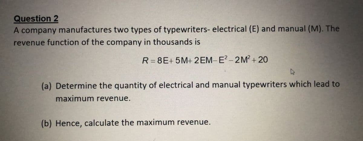 Question 2
A company manufactures two types of typewriters- electrical (E) and manual (M). The
revenue function of the company in thousands is
R= 8E+ 5M+ 2EM-E - 2M?+20
(a) Determine the quantity of electrical and manual typewriters which lead to
maximum revenue.
(b) Hence, calculate the maximum revenue.
