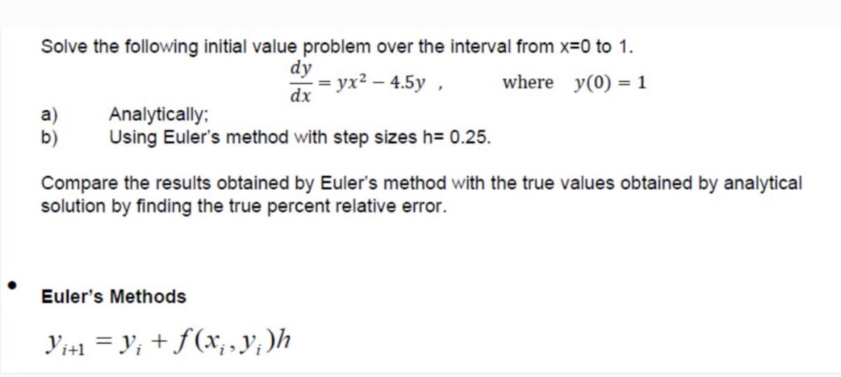 Solve the following initial value problem over the interval from x=0 to 1.
dy
— ух? — 4.5у ,
dx
where y(0) = 1
%3D
a)
b)
Analytically:
Using Euler's method with step sizes h= 0.25.
Compare the results obtained by Euler's method with the true values obtained by analytical
solution by finding the true percent relative error.
Euler's Methods
Y1+1 = y; + f(xr, , y, )h
