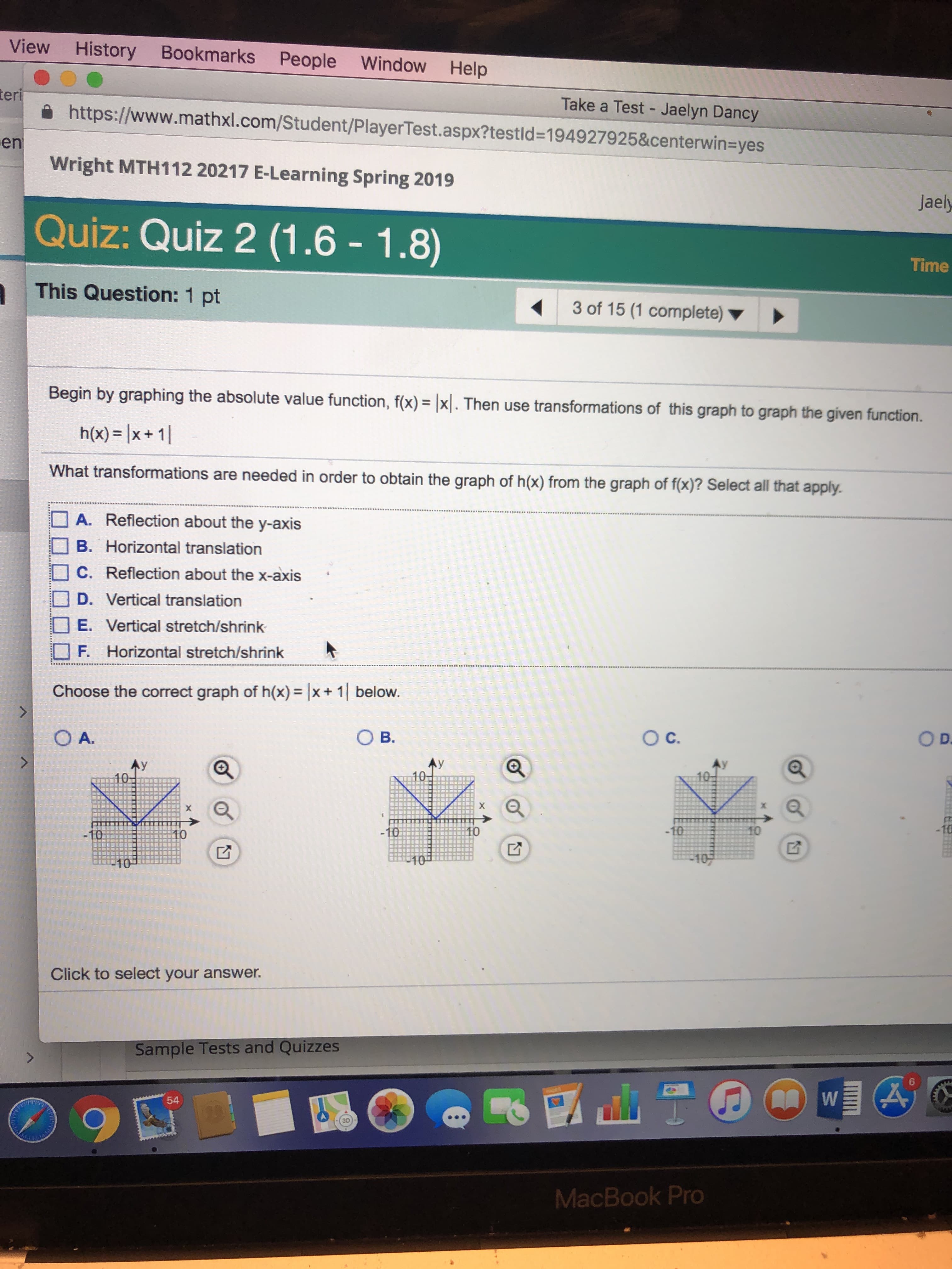 View History Bookmarks People Window Help
Take a Test - Jaelyn Dancy
teri
https://www.mathxl.com/Student/PlayerTest.aspx?testld-194927925&centerwin-yes
Wright MTH112 20217 E-Learning Spring 2019
Quize
This Question: 1 pt
en
QUİZ: Quiz 2 (1.6-1.8)
Time
3 of 15 (1 complete)
Begin
by graphing the absolute value function, f(x)x. Then use transformations of this graph to graph the given function.
h(x)- Ix+1
What transformations
are needed in order to obtain the graph of h(x) from the graph of f(x)? Select all that apply
A. Reflection about the y-axis
B. Horizontal translation
□ C. Reflection about the x-axis
D. Vertical translation
E. Vertical stretch/shrink
□ F. Horizontal stretch/shrink
Choose the correct graph of h(x)= |x + 1 | below
O A
O B.
Ay
10
10
Click to select your answer.
Sample Tests and Quizzes
MacBook Pro
