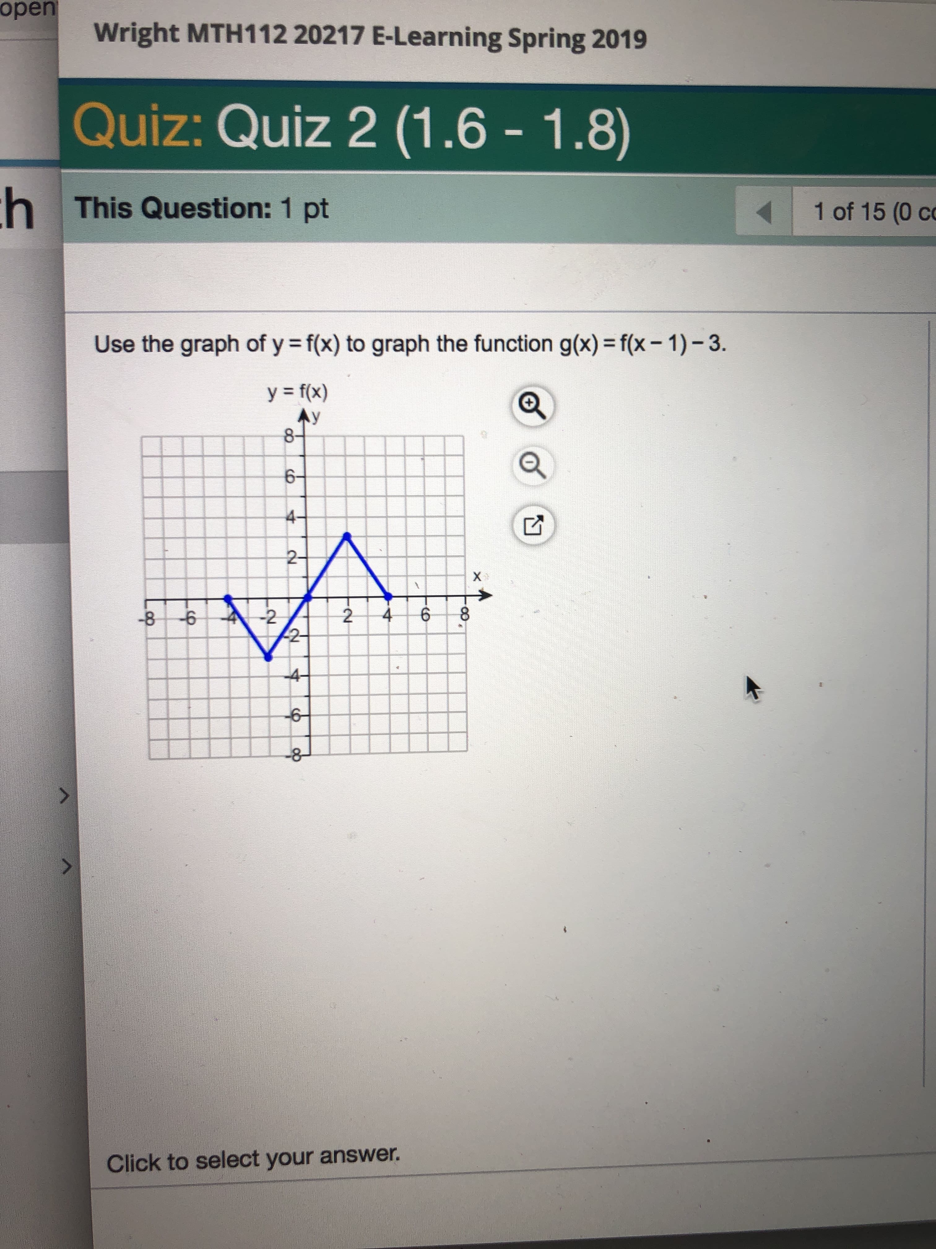 open
Wright MTH112 20217 E-Learning Spring 2019
Quiz: Quiz 2 (1.6 -1.8)
This Question: 1 pt
1 of 15 (0 co
Use the graph of y f(x) to graph the function g(x) f(x- 1)-3.
y=f(x)
6-
2-
-8
2
2
Click to select your answer
