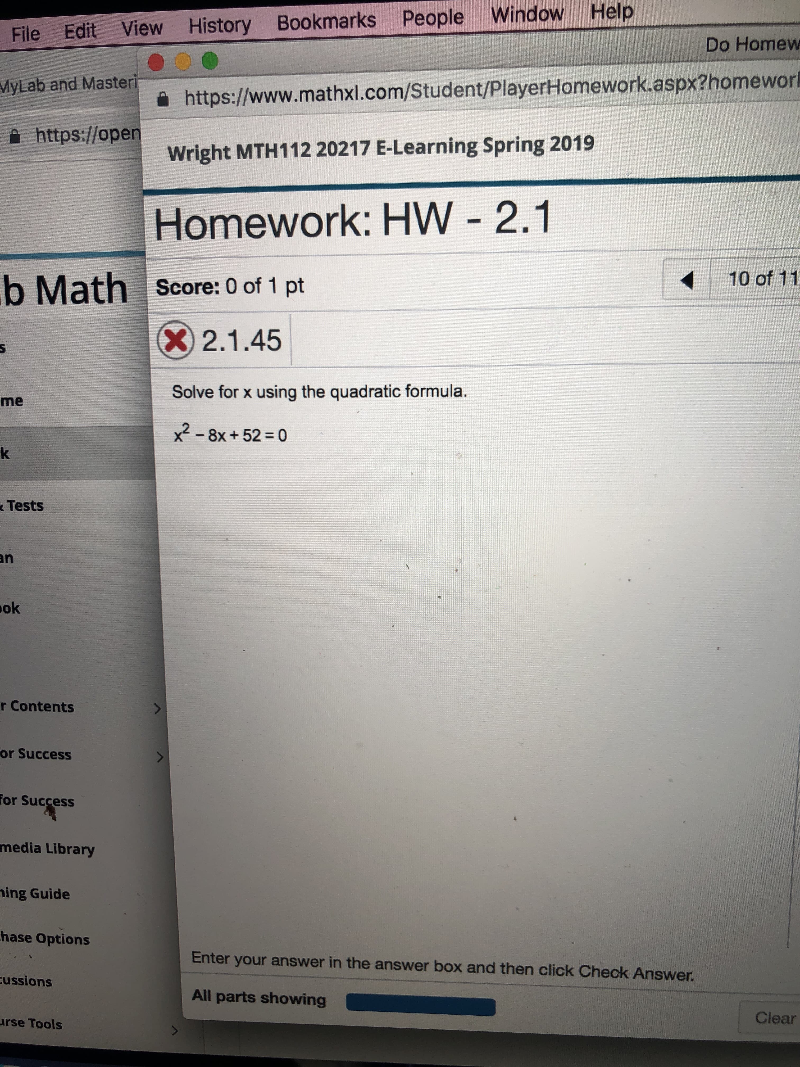 File Edit View History Bookmarks People Window Help
MyLab and Masteri
a https://open
Do Homew
을 https://www.mathxl.com/Student/PlayerHomework.aspx?homewor
Wright MTH112 20217 E-Learning Spring 2019
Homework: HW 2.1
b Math Score: 0 of 1 pt
10 of 11
X 2.1.45
Solve for x using the quadratic formula.
x2-8x + 52 = 0
me
Tests
ok
r Contents
or Success
for Success
media Library
ing Guide
hase Options
Enter your answer in the answer box and then click Check Answer.
ussions
All parts showing
rse Tools
Clear
