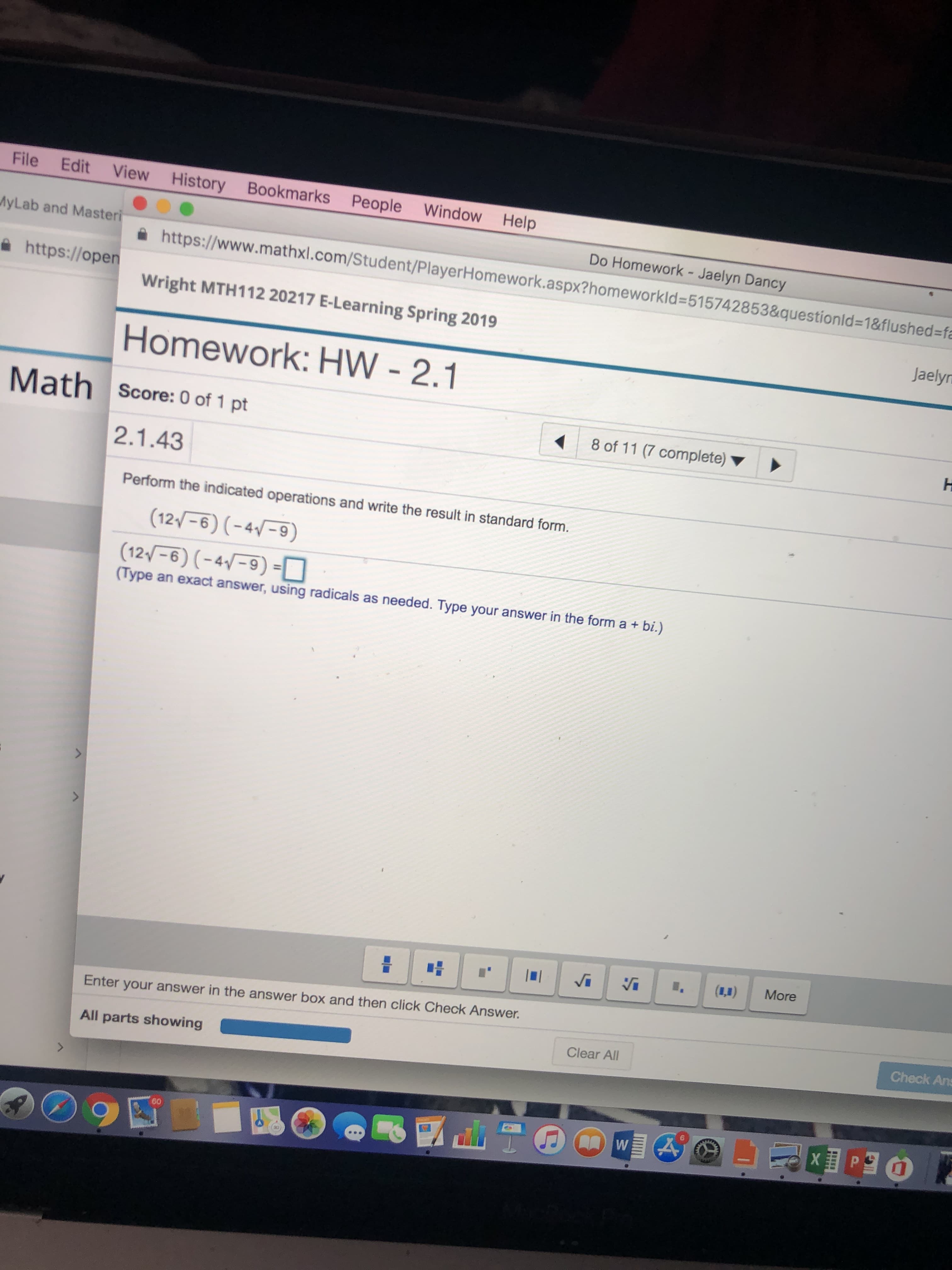 File Edit View History Book
yLab and Masteri
倫 https://ope
marks People Window Help
Do Homework - Jaelyn Dancy
https://www.mathxl.com/Student/PlayerHomework.aspx2hom
eworkld-515742853&questionld-18flushed-f
Wright MTH112 20217 E-Learning Spring 2019
Jaely
Homework: HW 2.1
Math score: 0 of 1 pt
8 of 11 (7 complete
2.1.43
Perform the indicated operations and write the result in standard form.
(Type an exact answer, using radicals as needed. Type your answer in the form a + bi.)
Enter your answer in the answer box and then click Check Answer.
Check Ans
All parts showing
Clear All
60
