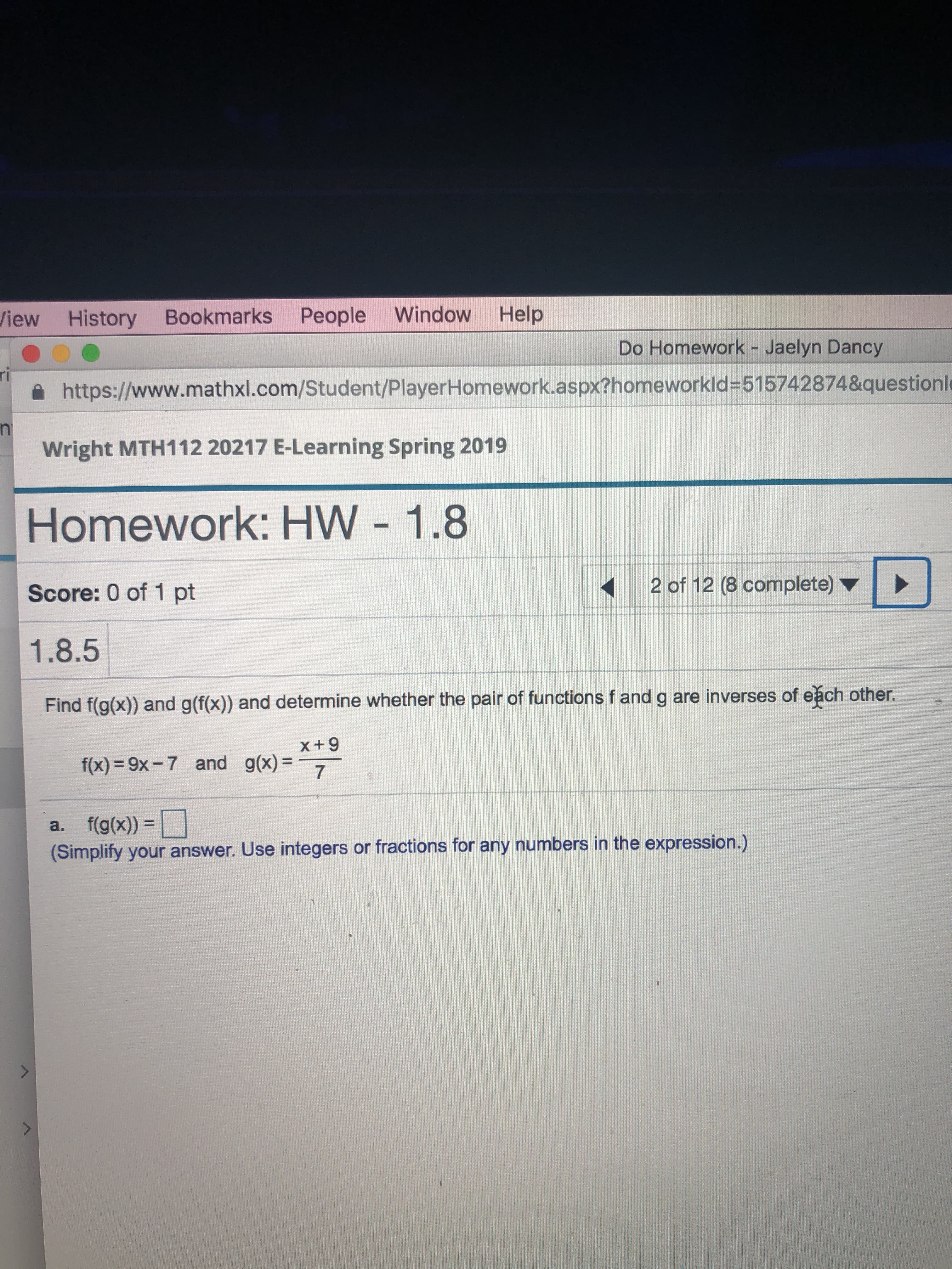 History Bookmarks People Window Help
을 https://www.mathxl.com/Student/PlayerHomework.aspx?homeworkId-515742874&questioni
Wright MTH112 20217 E-Learning Spring 2019
Homework: HW - 1.8
Score: 0 of 1 pt
1.8.5
Find f(gox) and g(fx) and determine whether the pair of functions f and g are inverses of eğch other.
View
Do Homework - Jaelyn Dancy
rl
2 of 12 (8 complete)
x+9
g(x)=-7-
f(x) = 9x-7
and
a. f(g(x))-U
(Simplify your answer. Use integers or fractions for any numbers in the expression.)
