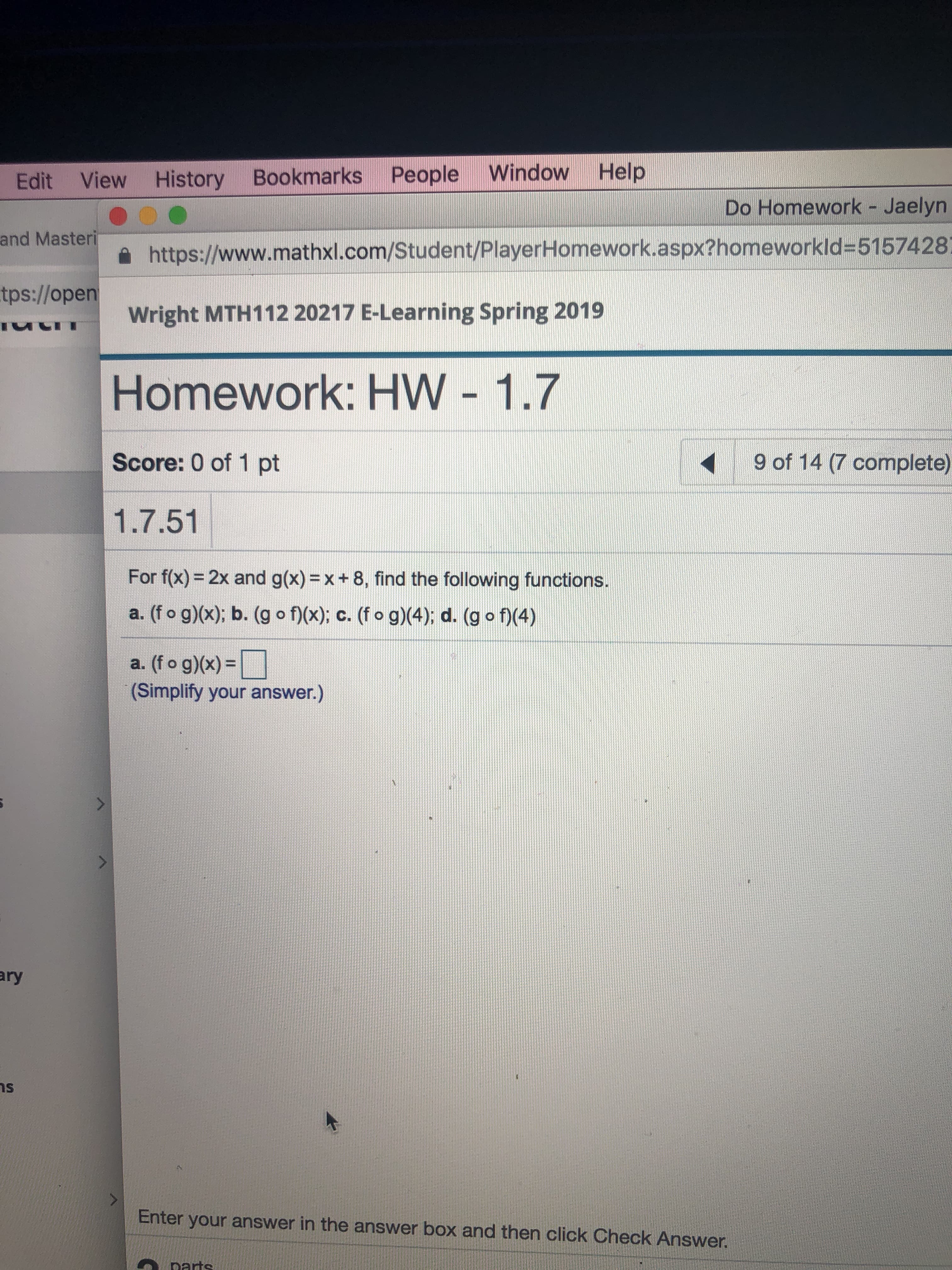 Edit View History Bookmarks People Window Help
Do Homework - Jaelyn
https://www.mathxl.com/Student/PlayerHomework.aspx?homeworkId=5157428
wright MTH 112 20217 E-Learning Spring 2019
Homework: HW - 1.7
Score: 0 of 1 pt
1.7.51
tps://open
uい·
9 of 14 (7 complete)
For f(x) = 2x and g(x)= x + 8, find the following functions.
a. (f o g)x); b. (g o f)(x), c. (f o g) 4); d. (g o1(4)
a(fo g))-
(Simplify your answer.)
ary
ns
Enter your answer in the answer box and then click Check Answer

