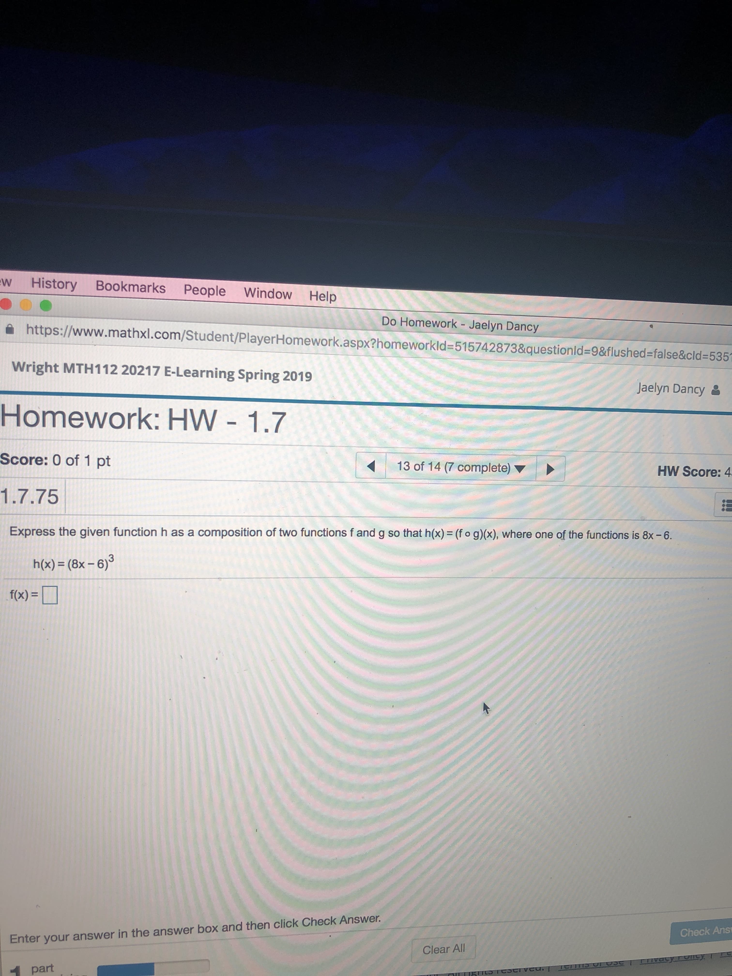w History Bookmarks People Window Help
Do Homework - Jaelyn Dancy
ด https://www.mathxl.com/Student/PlayerHomework.aspx?homeworkid-515742873&questionid-9&flushed-false&cld.535
Wright MTH112 20217 E-Learning Spring 2019
Homework: HW - 1.7
Score: 0 of 1 pt
1.7.75
Jaelyn Dancy
13 of 147 complete)
HW Score: 4
Express the given function h as a composition of two functions f and g so that h(x) = (fog)(x), where one of the functions is 8x-6
h(x) (8x-6)3
fo)-
Check Ans
Enter your answer in the answer box and then click Check Answer.
Clear All
part
