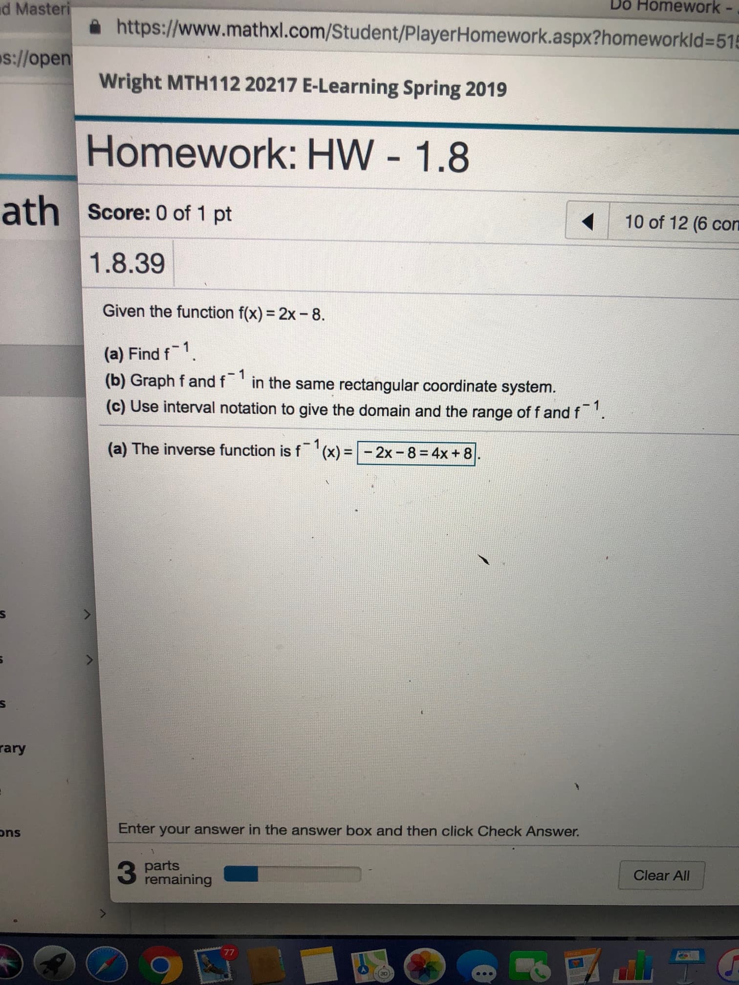 Do Homework -
d Masteri
욜 https://www.mathxl.com/Student/PlayerHomework.aspx?homeworkid=5%
s:!lopen wright
Wright MTH112 20217 E-Learning Spring 2019
Homework: HW 1.8
Score: 0 of 1 pt
10 of 12 (6 con
1.8.39
Given the function f(x) = 2x-8.
(a) Find f1.
(b) Graph f and f in the same rectangular coordinate system.
(c) Use interval notation to give the domain and the range of f and f
(a) The inverse function is f-1 (x) = E 2x-8 = 4x + 81
].
rary
Enter your answer in the answer box and then click Check Answer.
ons
parts
Clear All
3 Pemtaining
30
