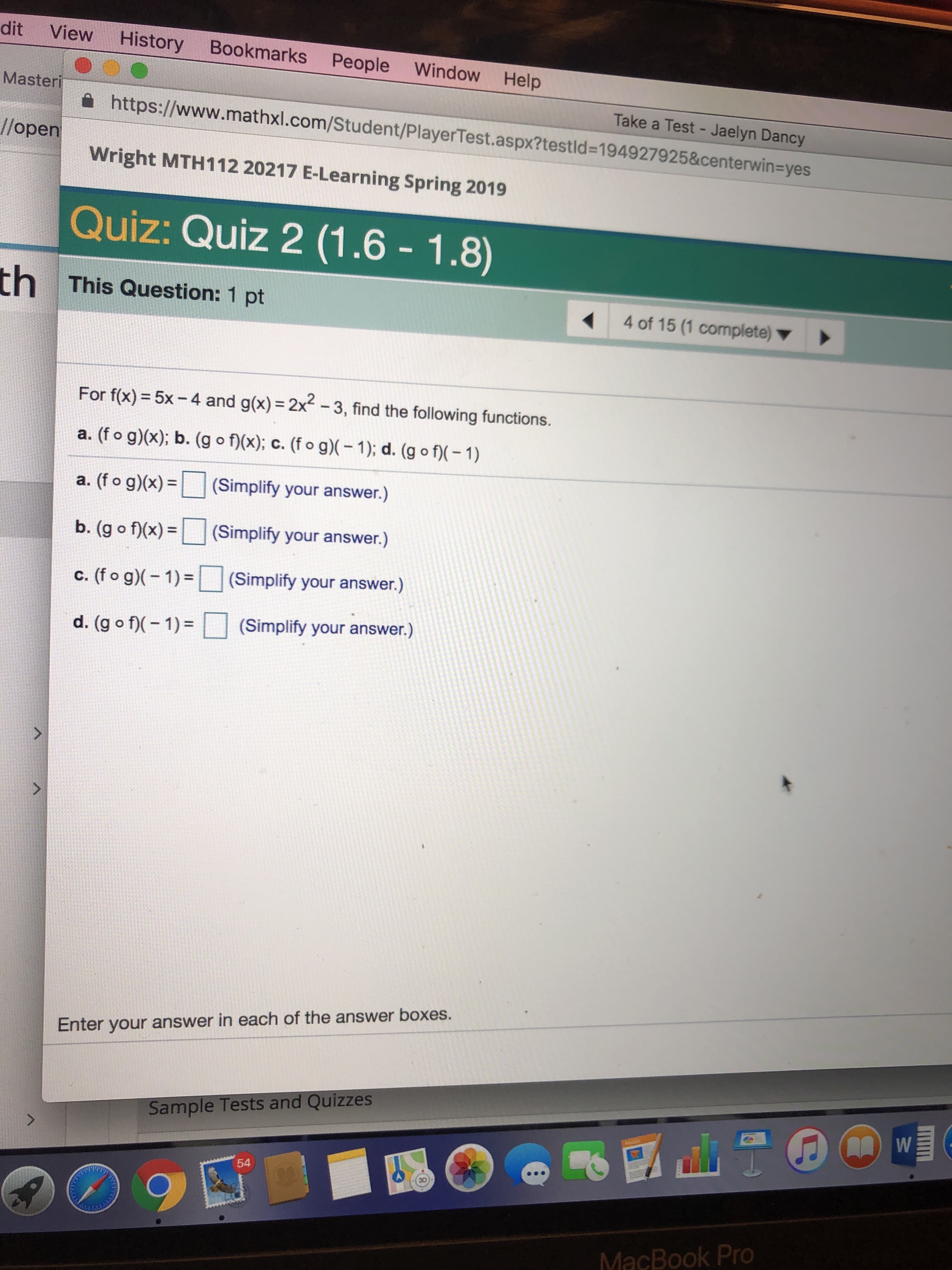 dit View History Bookmarks People Window Help
Master
Take a Test - Jaelyn Dancy
https://www.mathxl.com/Student/PlayerTest.aspx?testld-194927925&centerwin-yes
e
//open
Wright MTH112 20217 E-Learning Spring 2019
Quiz: Quiz 2 (1.6 1.8)
th
This Question: 1 pt
4 of 15 (1 complete)
For f(x) = 5x-4 and g(x) = 2x2-3, find the following functions.
a. (fo g)(x); b. (g o f)(x); C. (fo g)(-1); d. (g o f)(-1)
a. ( o g)x)(Simplify your answer.)
b. (g(Simplify your answer.)
C. (fo g)(-1)-U (Simplify your answer.)
d. (g。)(-1)= □ (Simplify your answer.)
Enter your answer in each of the answer boxes.
Sample Tests and Quizzes
54
30
MacBook Pro
