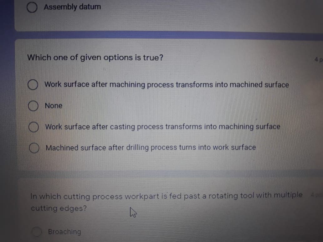 Assembly datum
Which one of given options is true?
4p
Work surface after machining process transforms into machined surface
None
O Work surface after casting process transforms into machining surface
O Machined surface after drilling process turns into work surface
In which cutting process workpart is fed past a rotating tool with multiple 4
cutting edges?
Broaching
