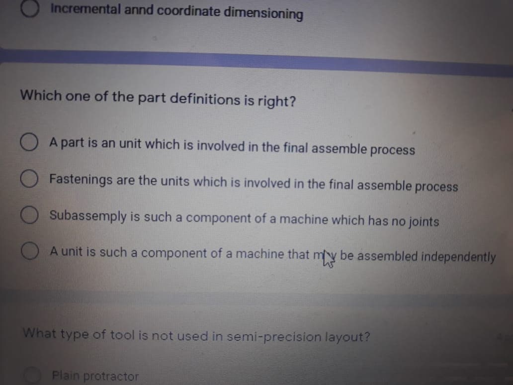 Incremental annd coordinate dimensioning
Which one of the part definitions is right?
O A part is an unit which is involved in the final assemble process
Fastenings are the units which is involved in the final assemble
process
Subassemply is such a component of a machine which has no joints
A unit is such a component of a machine that my be assembled independently
What type of tool is not used in semi-precision layout?
Plain protractor
