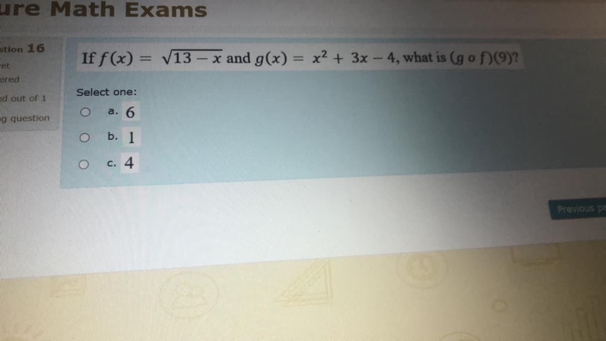 ure Math Exams
stion 16
If f (x) = V13 – x and g(x) = x² + 3x – 4, what is (g o f)(9)?
%3D
%3D
ret
ered
Select one:
ed out of 1
a. 6
g question
b. 1
c. 4
Previous pa
