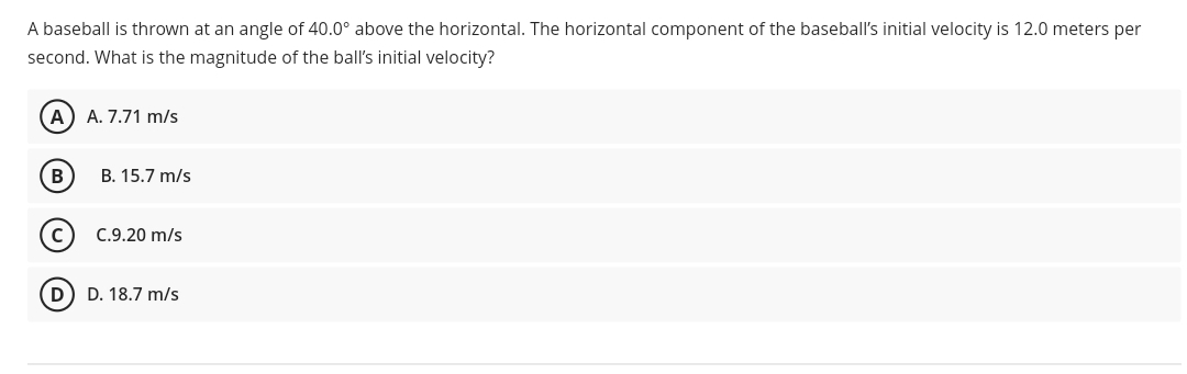 A baseball is thrown at an angle of 40.0° above the horizontal. The horizontal component of the baseball's initial velocity is 12.0 meters per
second. What is the magnitude of the ball's initial velocity?
A
A. 7.71 m/s
В
B. 15.7 m/s
C.9.20 m/s
D
D. 18.7 m/s
