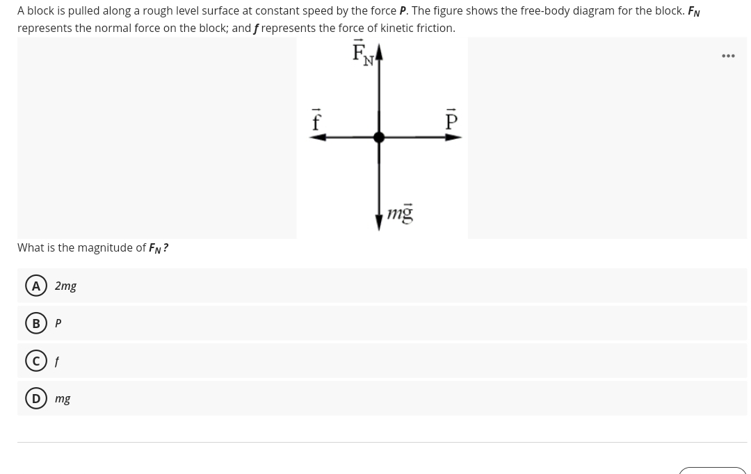 A block is pulled along a rough level surface at constant speed by the force P. The figure shows the free-body diagram for the block. FN
represents the normal force on the block; and f represents the force of kinetic friction.
FA
N
...
P
mg
What is the magnitude of FN ?
A) 2mg
P
D) mg
