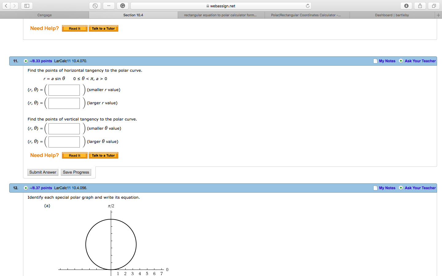 webassign.net
さ,
Cengage
Section 10.4
rectangular equation to polar calculator f
Polar/Rectangular Coordinates Calculator-
Dashboard I bartleby
Need Help?
Read it
alk toa Tutor
11.
+ -18.33 points LarCalc11 10.4.070
My Notes Ask Your Teacher
Find the points of horizontal tangency to the polar curve
r=asin θ
0
θ<π, a > 0
(r, θ) =
(smaller r value)
(larger r value)
Find the points of vertical tangency to the polar curve
(smaller 0 value)
(r, θ) =
(larger θ value)
Need HelpRead It Talk to a Tutor
Submit Answer
Save Progress
12.-18.37 points LarCalc11 10.4.056
My Notes Ask Your Teacher
Identify each special polar graph and write its equation
1 2 3 4 5 6 7
