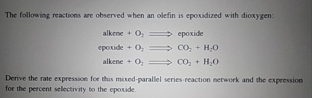 The following reactions are observed when an olefin is epoxidized with dioxygen:
alkene + 0₂
epoxide + 0₂
alkene + 0₂
epoxide
CO, + H,O
CO2 + H,O
Derive the rate expression for this mixed-parallel series-reaction network and the expression
for the percent selectivity to the epoxide.