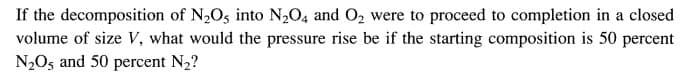 If the decomposition of N₂O5 into N₂O4 and O₂ were to proceed to completion in a closed
volume of size V, what would the pressure rise be if the starting composition is 50 percent
N₂O5 and 50 percent N₂?