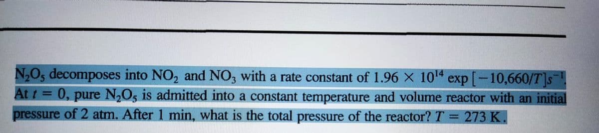 N₂O, decomposes into NO₂ and NO3 with a rate constant of 1.96 X 10¹4
exp[-10,660/T]s
At t = 0, pure N₂O5 is admitted into a constant temperature and volume reactor with an initial
pressure of 2 atm. After 1 min, what is the total pressure of the reactor? T 273 K.
