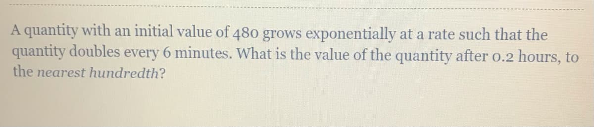 A quantity with an initial value of 480 grows exponentially at a rate such that the
quantity doubles every 6 minutes. What is the value of the quantity after o.2 hours, to
the nearest hundredth?
