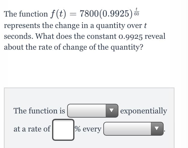 The function f(t) = 7800(0.9925) o0
represents the change in a quantity over t
seconds. What does the constant o.9925 reveal
about the rate of change of the quantity?
The function is
|exponentially
at a rate of
% every

