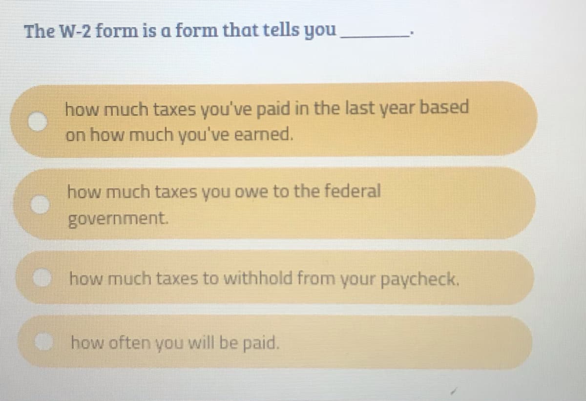 The W-2 form is a form that tells you
how much taxes you've paid in the last year based
on how much you've earned.
how much taxes you owe to the federal
government.
O how much taxes to withhold from your paycheck.
O how often you will be paid.
