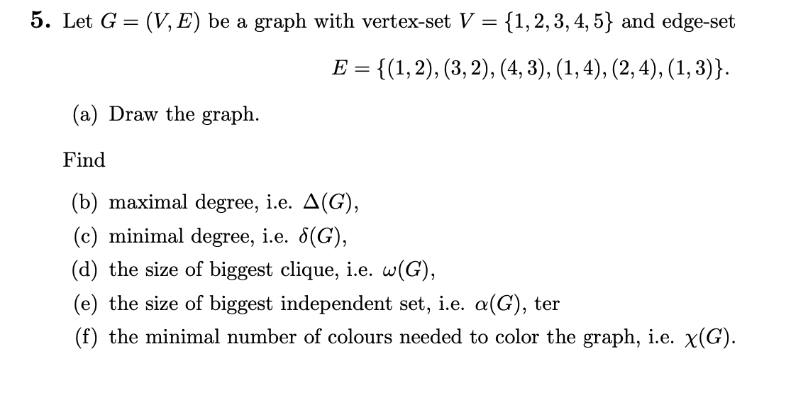 5. Let G = (V, E) be a graph with vertex-set V = {1, 2, 3, 4, 5} and edge-set
E = {(1, 2), (3, 2), (4, 3), (1, 4), (2, 4), (1,3)}.
(a) Draw the graph.
Find
(b) maximal degree, i.e. A(G),
(c) minimal degree, i.e. 8(G),
(d) the size of biggest clique, i.e. w(G),
(e) the size of biggest independent set, i.e. a(G), ter
(f) the minimal number of colours needed to color the graph, i.e. x(G).