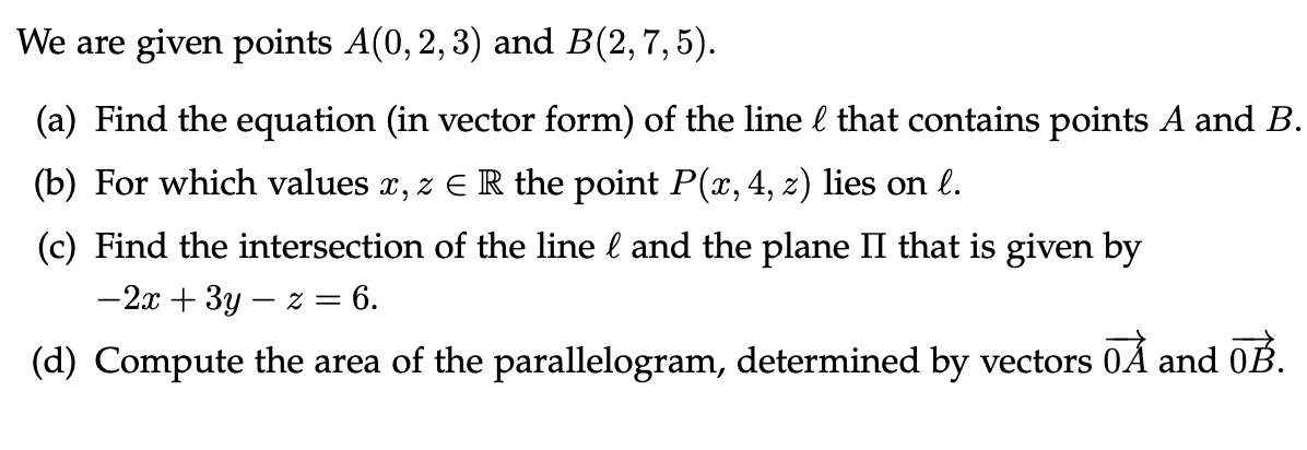 We are given points A(0, 2, 3) and B(2, 7, 5).
(a) Find the equation (in vector form) of the line & that contains points A and B.
(b) For which values x, z E R the point P(x, 4, z) lies on l.
(c) Find the intersection of the line & and the plane II that is given by
-2x + 3y - z = 6.
(d) Compute the area of the parallelogram, determined by vectors 0Å and 0B.