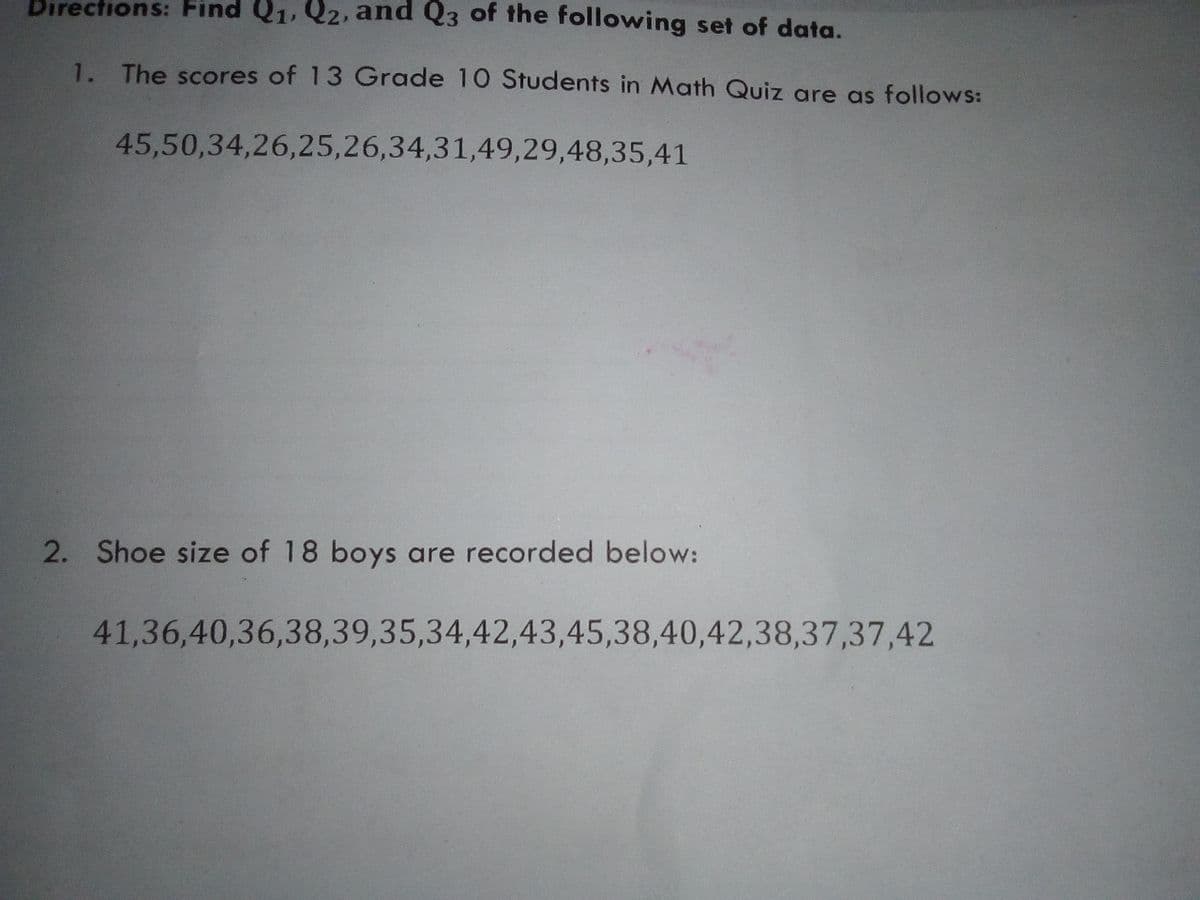 Directions: Find Q1, Q2, and Q3 of the following set of data.
1. The scores of 13 Grade 10 Students in Math Quiz are as follows:
45,50,34,26,25,26,34,31,49,29,48,35,41
2. Shoe size of 18 boys are recorded below:
41,36,40,36,38,39,35,34,42,43,45,38,40,42,38,37,37,42
