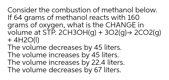 Consider the combustion of methanol below.
If 64 grams of methanol reacts with 160
grams of oxygen, what is the CHANGE in
volume at STP. 2CH3OH(g) + 3O2(g)→ 2CO2(g)
+ 4H2O(1)
The volume decreases by 45 liters.
The volume increases by 45 liters.
The volume increases by 22.4 liters.
The volume decreases by 67 liters.

