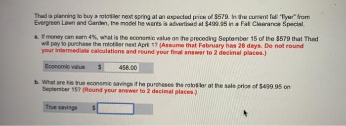 Thad is planning to buy a rototiller next spring at an expected price of $579. In the current fall "flyer" from
Evergreen Lawn and Garden, the model he wants is advertised at $499.95 in a Fall Clearance Special.
a. If money can earn 4%, what is the economic value on the preceding September 15 of the $579 that Thad
will pay to purchase the rototiller next April 1? (Assume that February has 28 days. Do not round
your intermediate calculations and round your final answer to 2 decimal places.)
Economic value
2$
458.00
b. What are his true economic savings if he purchases the rototiller at the sale price of $499.95 on
September 15? (Round your answer to 2 decimal places.)
True savings
