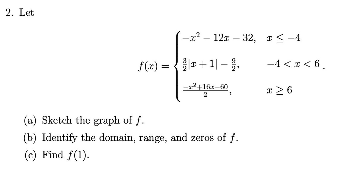 2. Let
-x2 – 12x – 32, x <-4
f (x) = {x + 1| – ,
-4 < x < 6 .
-
2?
-x2+16x-60
x > 6
(a) Sketch the graph of f.
(b) Identify the domain, range, and zeros of f.
(c) Find f(1).
